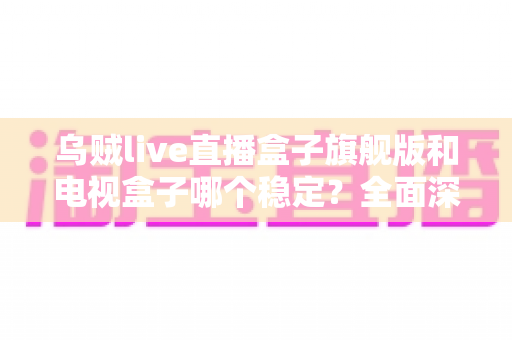 乌贼live直播盒子旗舰版和电视盒子哪个稳定？全面深度对比解析与选购指南