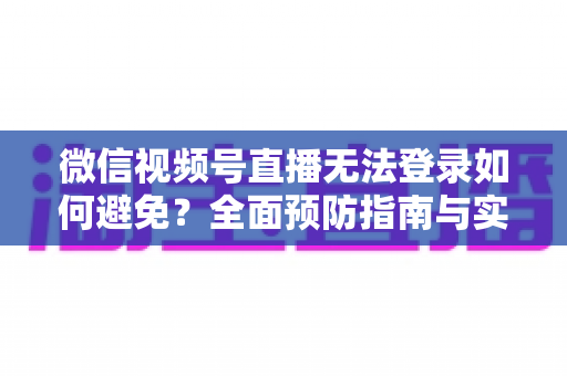 微信视频号直播无法登录如何避免？全面预防指南与实用技巧全解析