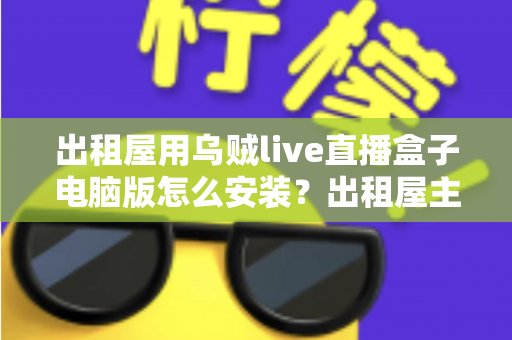 出租屋用乌贼live直播盒子电脑版怎么安装？出租屋主播必备的电脑端安装调试一站式指南