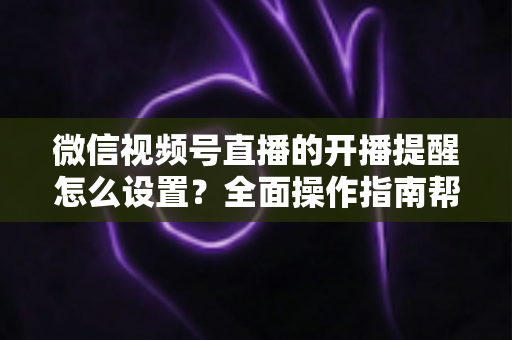 微信视频号直播的开播提醒怎么设置？全面操作指南帮你轻松不错过每一场精彩直播