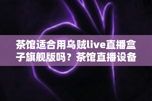 茶馆适合用乌贼live直播盒子旗舰版吗?茶馆直播设备选购与场景适配全解析 茶馆适合用乌贼live直播盒子旗舰版吗?茶馆直播设备选购与场景适配全解析