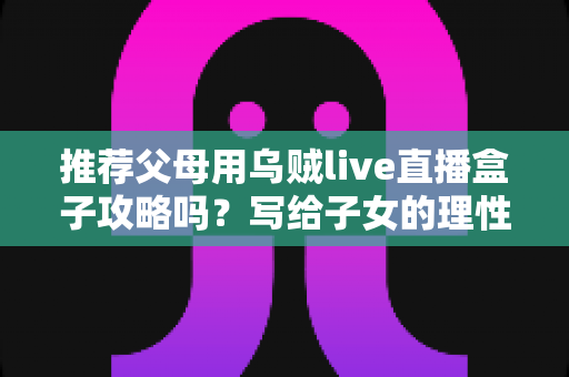 推荐父母用乌贼live直播盒子攻略吗?写给子女的理性分析与避坑指南 推荐父母用乌贼live直播盒子攻略吗?写给子女的理性分析与避坑指南