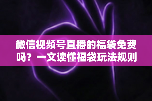 微信视频号直播的福袋免费吗？一文读懂福袋玩法规则、免费参与条件与中奖技巧全攻略