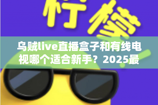 乌贼live直播盒子和有线电视哪个适合新手？2025最全新手选购指南与真实体验解析
