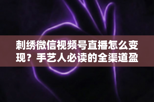 刺绣微信视频号直播怎么变现？手艺人必读的全渠道盈利指南