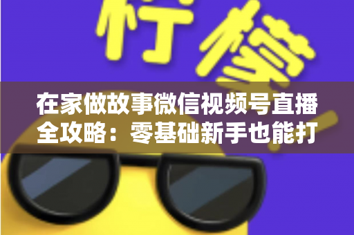 在家做故事微信视频号直播全攻略：零基础新手也能打造高人气居家故事直播间