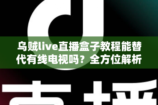 乌贼live直播盒子教程能替代有线电视吗？全方位解析直播盒子与有线电视的选择指南
