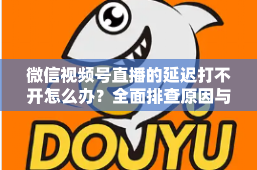 微信视频号直播的延迟打不开怎么办？全面排查原因与实用解决指南