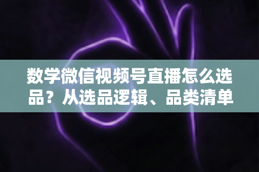 数学微信视频号直播怎么选品？从选品逻辑、品类清单到实战避坑的完整攻略