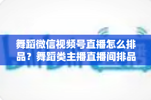 舞蹈微信视频号直播怎么排品？舞蹈类主播直播间排品策略与实战全指南