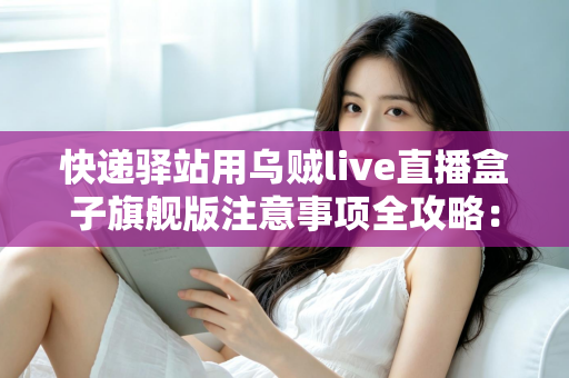 快递驿站用乌贼live直播盒子旗舰版注意事项全攻略：站长必看的合规直播与避坑实用指南