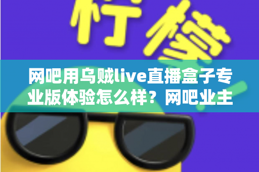 网吧用乌贼live直播盒子专业版体验怎么样?网吧业主真实上手评测与选购全指南 网吧用乌贼live直播盒子专业版体验怎么样?网吧业主真实上手评测与选购全指南