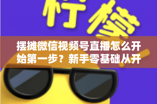 摆摊微信视频号直播怎么开始第一步？新手零基础从开通到开播的完整实战指南