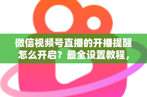 微信视频号直播的开播提醒怎么开启？最全设置教程，让你不再错过任何精彩直播