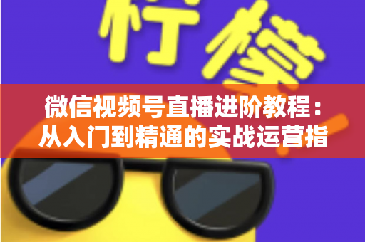 微信视频号直播进阶教程：从入门到精通的实战运营指南