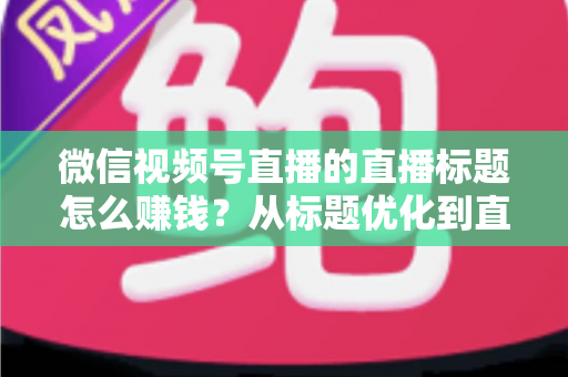 微信视频号直播的直播标题怎么赚钱？从标题优化到直播变现的完整实战指南