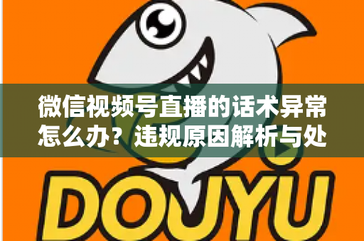 微信视频号直播的话术异常怎么办？违规原因解析与处理预防全指南