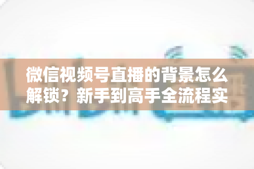 微信视频号直播的背景怎么解锁？新手到高手全流程实操指南