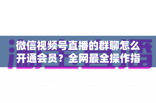 微信视频号直播的群聊怎么开通会员？全网最全操作指南与运营攻略