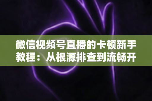 微信视频号直播的卡顿新手教程：从根源排查到流畅开播的完整优化指南