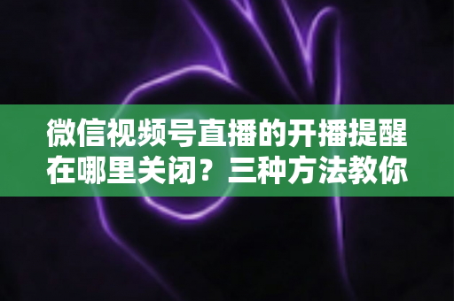 微信视频号直播的开播提醒在哪里关闭？三种方法教你轻松屏蔽开播通知，告别消息打扰