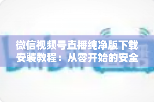 微信视频号直播纯净版下载安装教程：从零开始的安全安装与使用全指南