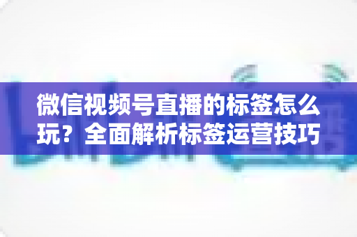 微信视频号直播的标签怎么玩?全面解析标签运营技巧与实战攻略 微信视频号直播的标签怎么玩?全面解析标签运营技巧与实战攻略