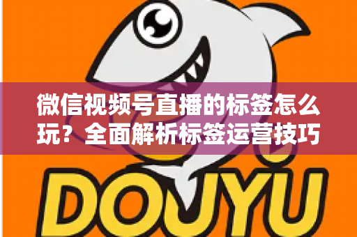 微信视频号直播的标签怎么玩？全面解析标签运营技巧与实战攻略