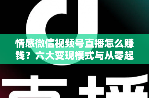 情感微信视频号直播怎么赚钱？六大变现模式与从零起步实操全指南