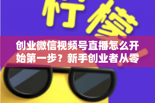 创业微信视频号直播怎么开始第一步？新手创业者从零开播的完整实战指南