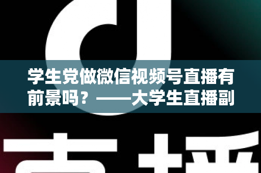 学生党做微信视频号直播有前景吗？——大学生直播副业全攻略与前景深度分析