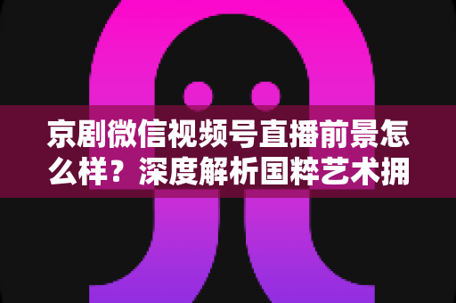京剧微信视频号直播前景怎么样?深度解析国粹艺术拥抱新媒体的机遇与挑战 京剧微信视频号直播前景怎么样?深度解析国粹艺术拥抱新媒体的机遇与挑战