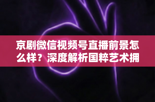 京剧微信视频号直播前景怎么样?深度解析国粹艺术拥抱新媒体的机遇与挑战 京剧微信视频号直播前景怎么样?深度解析国粹艺术拥抱新媒体的机遇与挑战