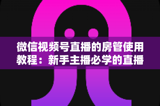 微信视频号直播的房管使用教程：新手主播必学的直播间管理全攻略（含设置步骤、权限详解与运营技巧）