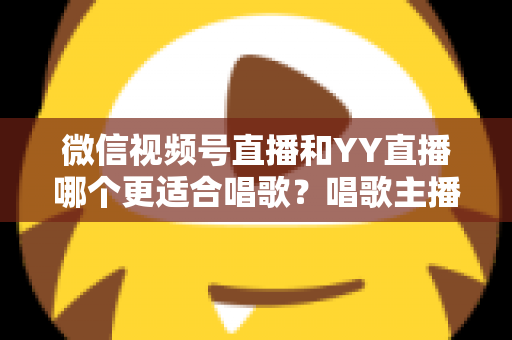 微信视频号直播和YY直播哪个更适合唱歌？唱歌主播平台选择深度解析指南
