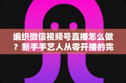 编织微信视频号直播怎么做?新手手艺人从零开播的完整实战指南 编织微信视频号直播怎么做?新手手艺人从零开播的完整实战指南