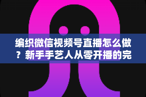 编织微信视频号直播怎么做？新手手艺人从零开播的完整实战指南