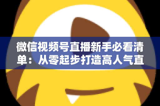 微信视频号直播新手必看清单：从零起步打造高人气直播间的完整攻略