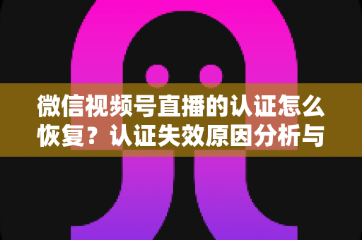 微信视频号直播的认证怎么恢复?认证失效原因分析与恢复全流程指南 微信视频号直播的认证怎么恢复?认证失效原因分析与恢复全流程指南