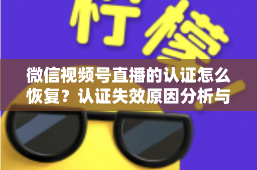 微信视频号直播的认证怎么恢复？认证失效原因分析与恢复全流程指南