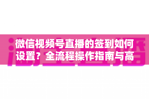 微信视频号直播的签到如何设置？全流程操作指南与高效运营技巧分享