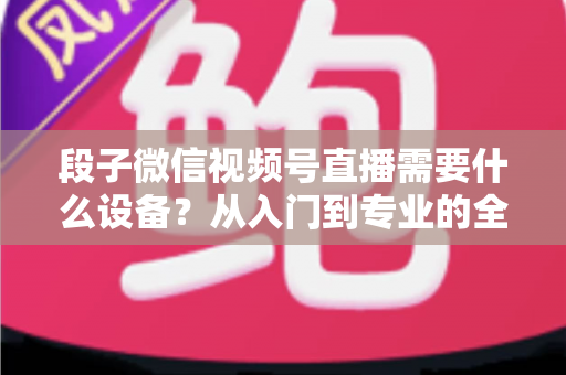 段子微信视频号直播需要什么设备？从入门到专业的全套装备攻略全解析