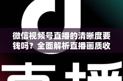 微信视频号直播的清晰度要钱吗？全面解析直播画质收费真相与免费提升技巧