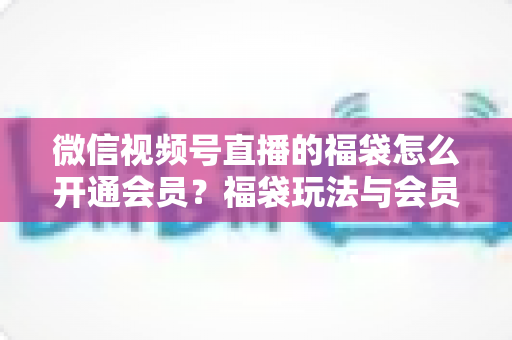 微信视频号直播的福袋怎么开通会员？福袋玩法与会员开通一站式全攻略