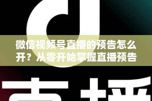 微信视频号直播的预告怎么开？从零开始掌握直播预告设置方法与引流技巧全攻略