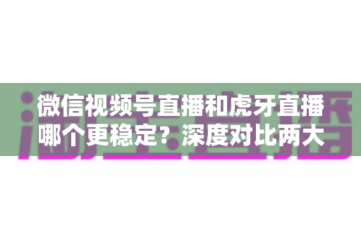 微信视频号直播和虎牙直播哪个更稳定？深度对比两大平台稳定性表现与选择建议