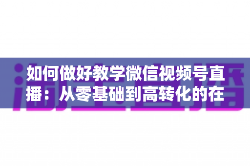 如何做好教学微信视频号直播：从零基础到高转化的在线课堂全流程实操指南