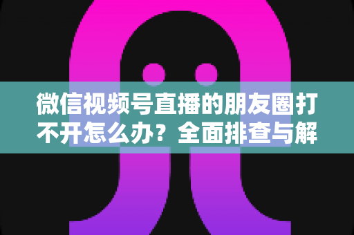 微信视频号直播的朋友圈打不开怎么办?全面排查与解决方案指南 微信视频号直播的朋友圈打不开怎么办?全面排查与解决方案指南