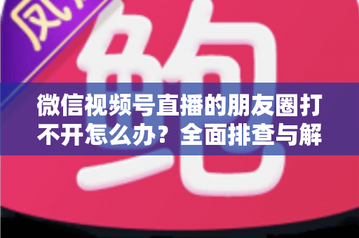 微信视频号直播的朋友圈打不开怎么办?全面排查与解决方案指南 微信视频号直播的朋友圈打不开怎么办?全面排查与解决方案指南