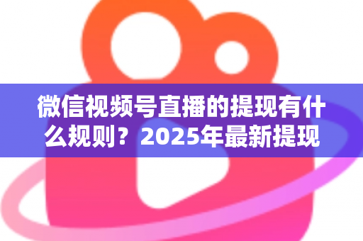 微信视频号直播的提现有什么规则？2025年最新提现条件、流程与注意事项全解析